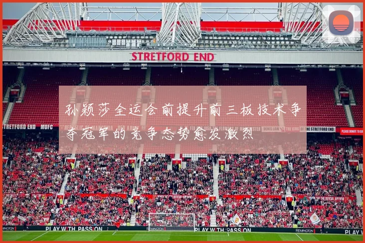 孙颖莎全运会前提升前三板技术争夺冠军的竞争态势愈发激烈