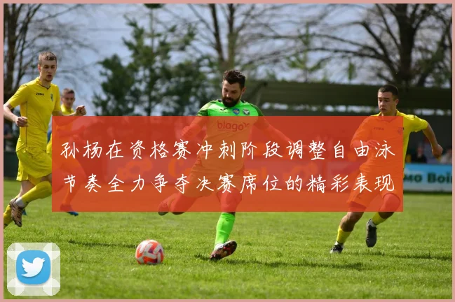 孙杨在资格赛冲刺阶段调整自由泳节奏全力争夺决赛席位的精彩表现
