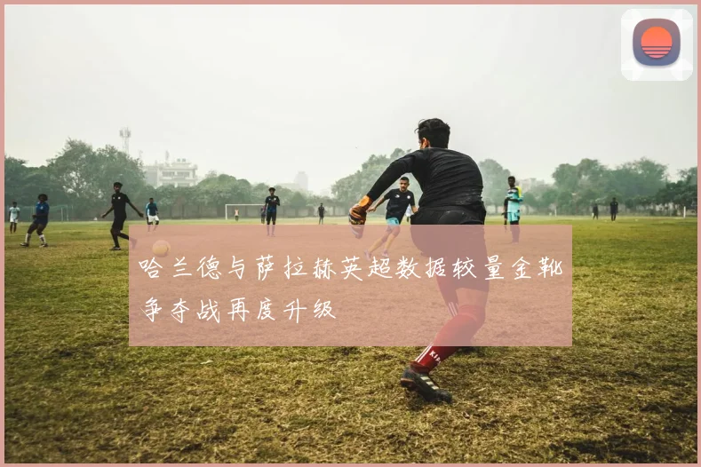 哈兰德与萨拉赫英超数据较量金靴争夺战再度升级