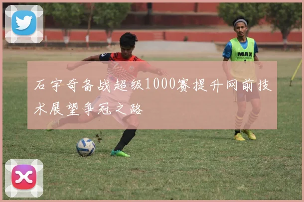 石宇奇备战超级1000赛提升网前技术展望争冠之路